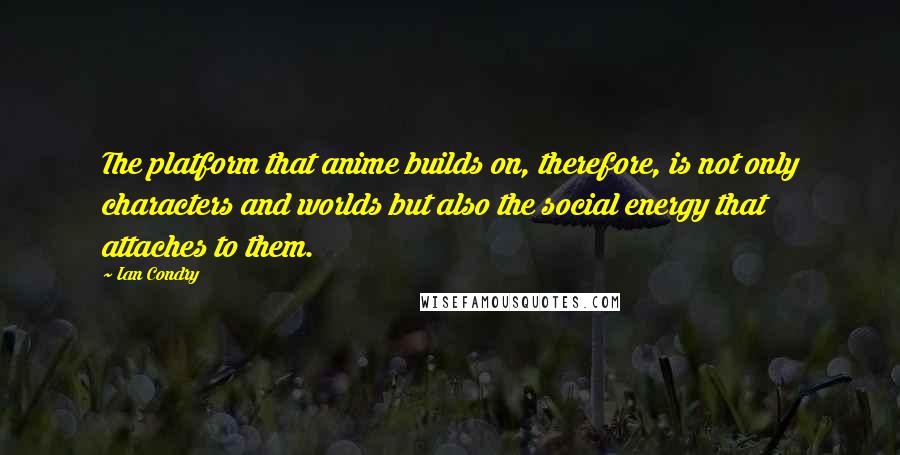 Ian Condry Quotes: The platform that anime builds on, therefore, is not only characters and worlds but also the social energy that attaches to them.