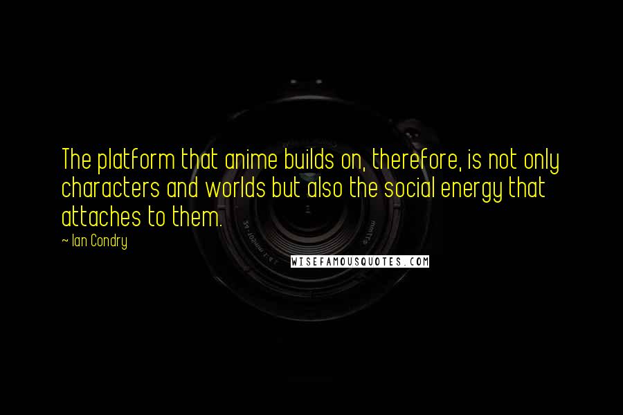 Ian Condry Quotes: The platform that anime builds on, therefore, is not only characters and worlds but also the social energy that attaches to them.