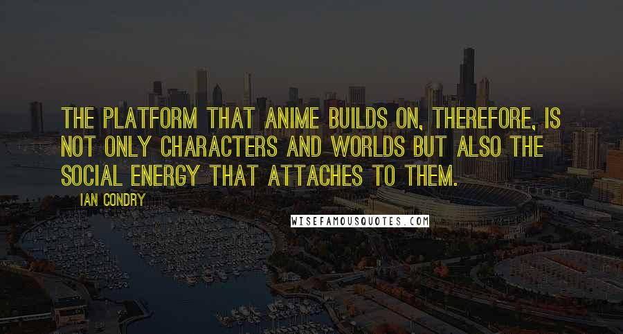 Ian Condry Quotes: The platform that anime builds on, therefore, is not only characters and worlds but also the social energy that attaches to them.