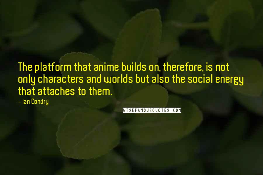 Ian Condry Quotes: The platform that anime builds on, therefore, is not only characters and worlds but also the social energy that attaches to them.