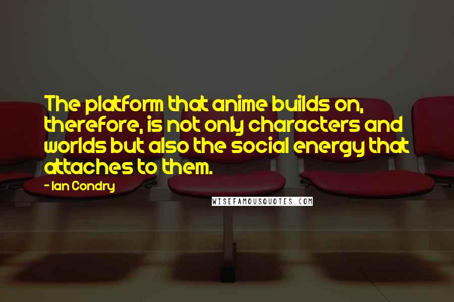 Ian Condry Quotes: The platform that anime builds on, therefore, is not only characters and worlds but also the social energy that attaches to them.