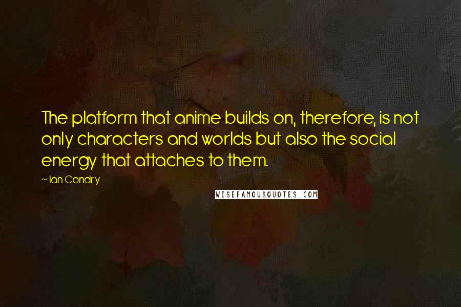 Ian Condry Quotes: The platform that anime builds on, therefore, is not only characters and worlds but also the social energy that attaches to them.