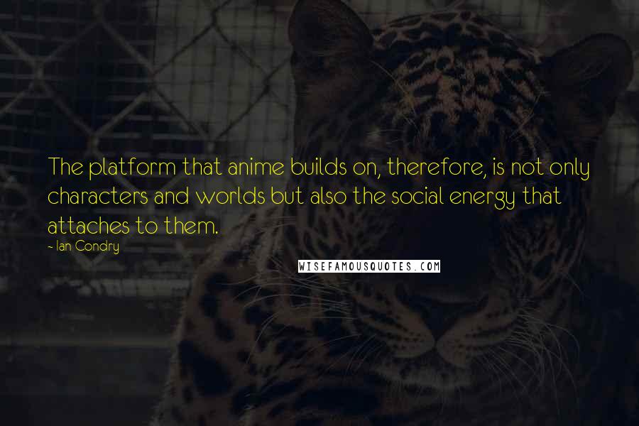 Ian Condry Quotes: The platform that anime builds on, therefore, is not only characters and worlds but also the social energy that attaches to them.