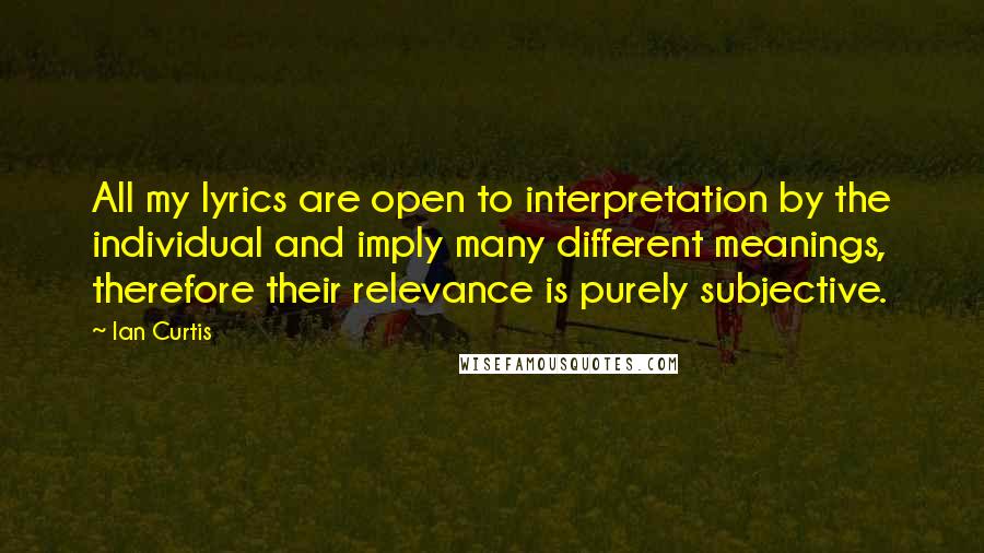 Ian Curtis Quotes: All my lyrics are open to interpretation by the individual and imply many different meanings, therefore their relevance is purely subjective.