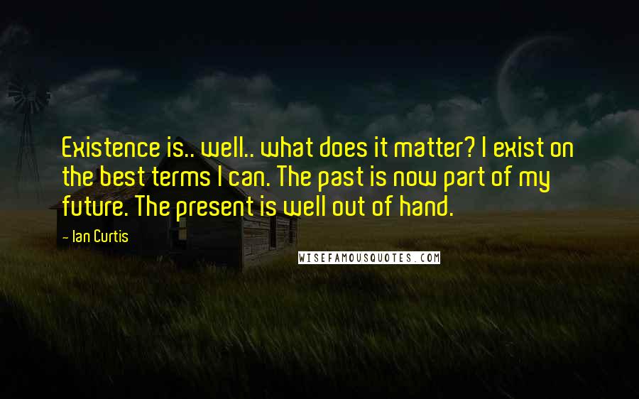 Ian Curtis Quotes: Existence is.. well.. what does it matter? I exist on the best terms I can. The past is now part of my future. The present is well out of hand.