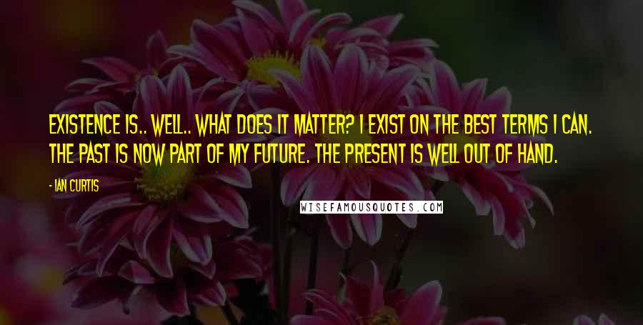 Ian Curtis Quotes: Existence is.. well.. what does it matter? I exist on the best terms I can. The past is now part of my future. The present is well out of hand.