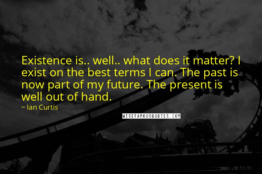 Ian Curtis Quotes: Existence is.. well.. what does it matter? I exist on the best terms I can. The past is now part of my future. The present is well out of hand.