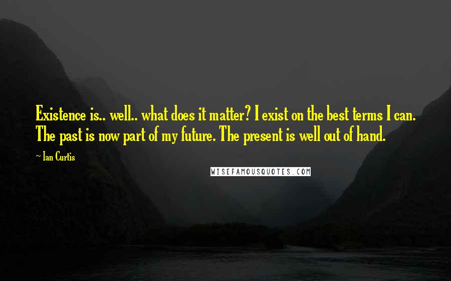 Ian Curtis Quotes: Existence is.. well.. what does it matter? I exist on the best terms I can. The past is now part of my future. The present is well out of hand.