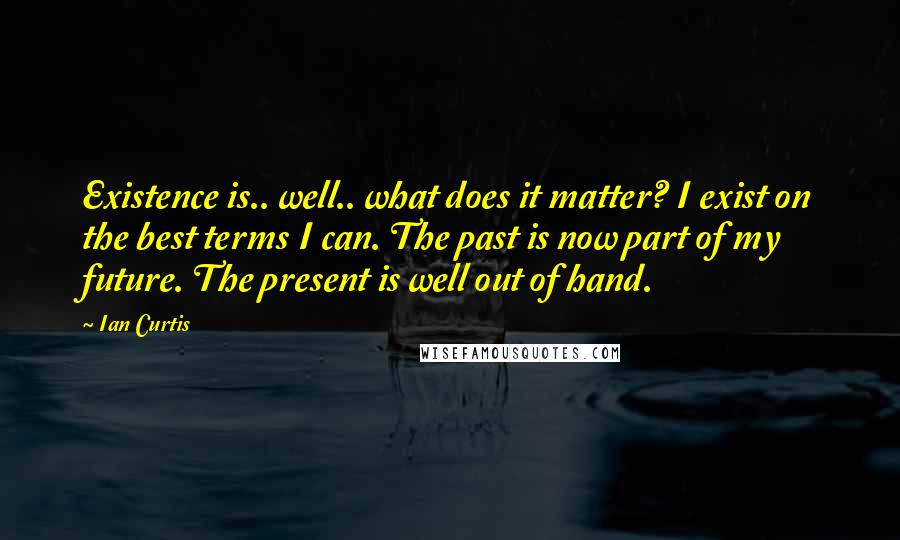 Ian Curtis Quotes: Existence is.. well.. what does it matter? I exist on the best terms I can. The past is now part of my future. The present is well out of hand.