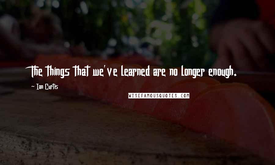 Ian Curtis Quotes: The things that we've learned are no longer enough.