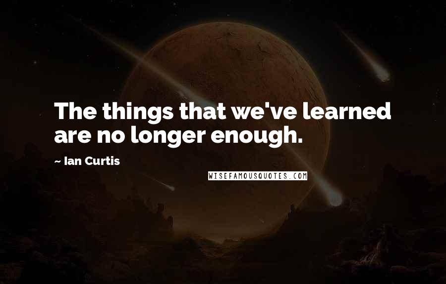 Ian Curtis Quotes: The things that we've learned are no longer enough.