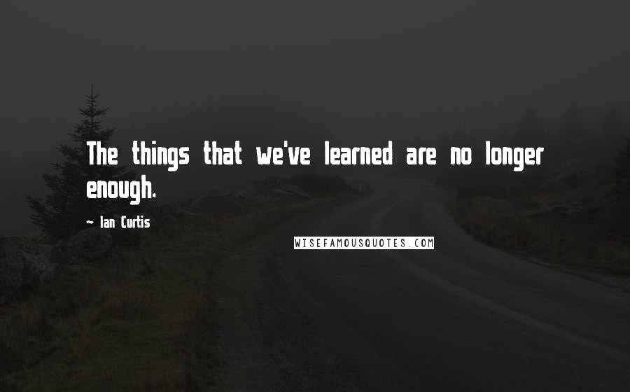 Ian Curtis Quotes: The things that we've learned are no longer enough.