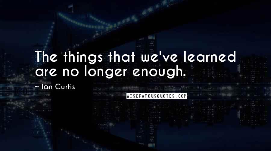 Ian Curtis Quotes: The things that we've learned are no longer enough.