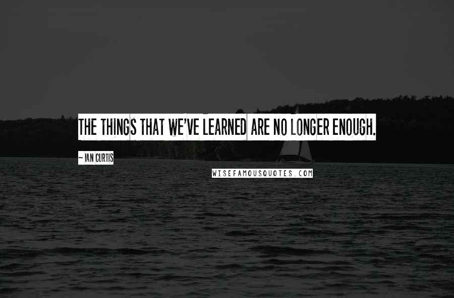 Ian Curtis Quotes: The things that we've learned are no longer enough.