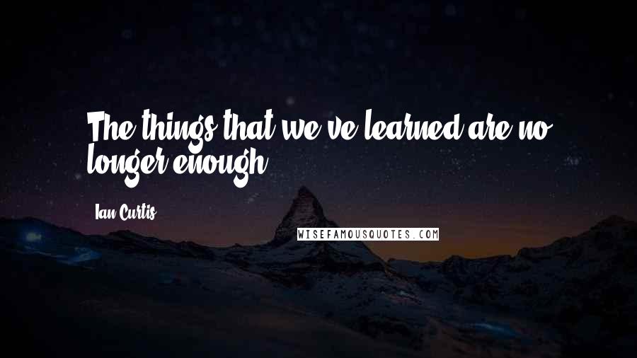 Ian Curtis Quotes: The things that we've learned are no longer enough.