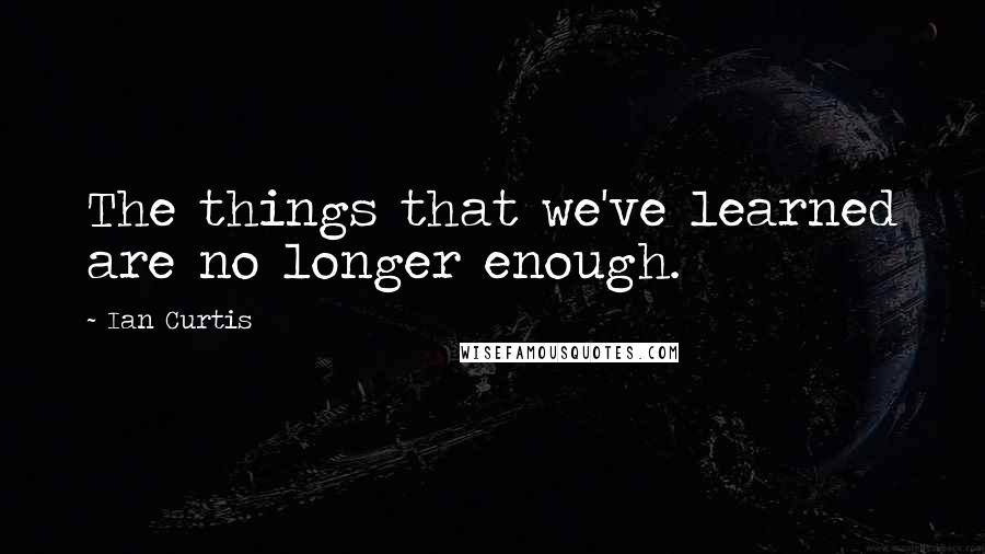 Ian Curtis Quotes: The things that we've learned are no longer enough.