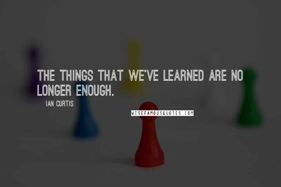 Ian Curtis Quotes: The things that we've learned are no longer enough.