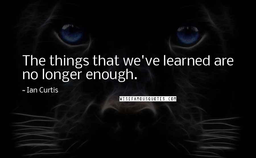 Ian Curtis Quotes: The things that we've learned are no longer enough.