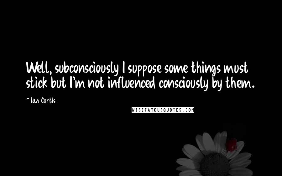 Ian Curtis Quotes: Well, subconsciously I suppose some things must stick but I'm not influenced consciously by them.