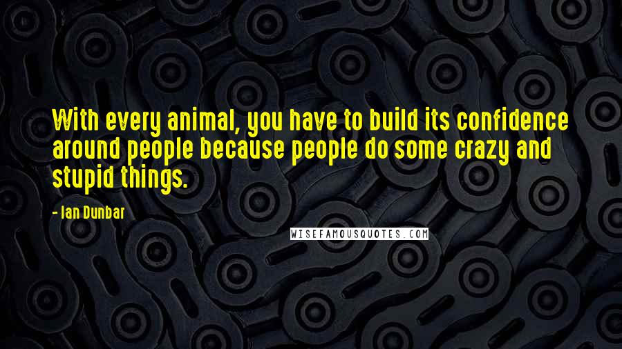 Ian Dunbar Quotes: With every animal, you have to build its confidence around people because people do some crazy and stupid things.