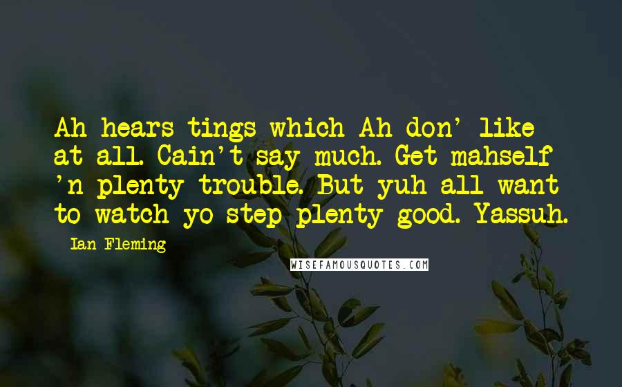 Ian Fleming Quotes: Ah hears tings which Ah don' like at all. Cain't say much. Get mahself 'n plenty trouble. But yuh all want to watch yo step plenty good. Yassuh.