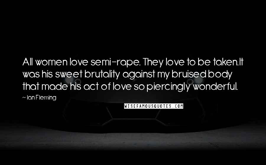 Ian Fleming Quotes: All women love semi-rape. They love to be taken.It was his sweet brutality against my bruised body that made his act of love so piercingly wonderful.