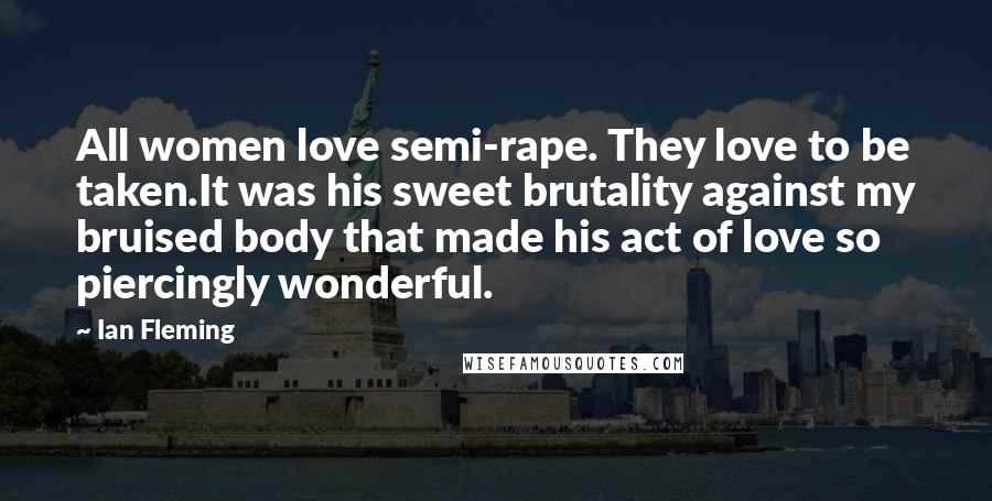 Ian Fleming Quotes: All women love semi-rape. They love to be taken.It was his sweet brutality against my bruised body that made his act of love so piercingly wonderful.