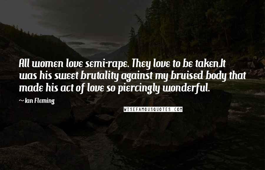 Ian Fleming Quotes: All women love semi-rape. They love to be taken.It was his sweet brutality against my bruised body that made his act of love so piercingly wonderful.