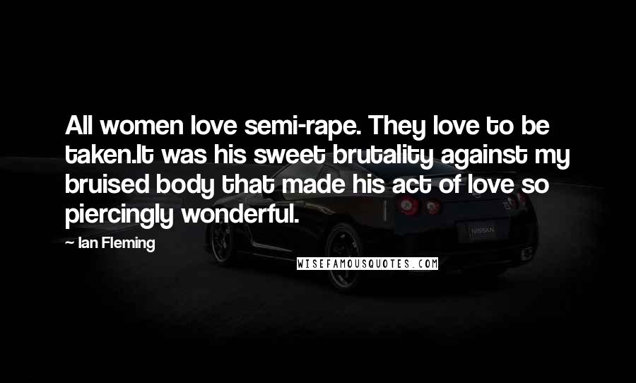 Ian Fleming Quotes: All women love semi-rape. They love to be taken.It was his sweet brutality against my bruised body that made his act of love so piercingly wonderful.