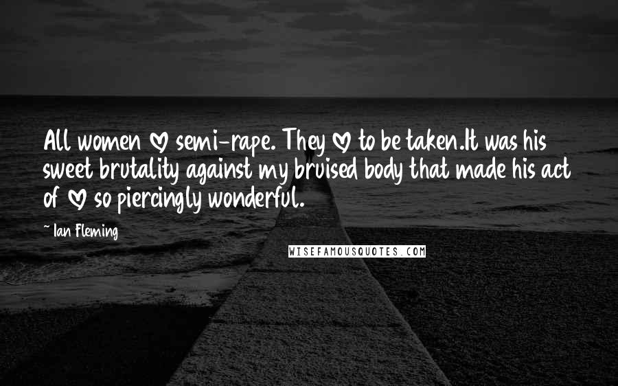 Ian Fleming Quotes: All women love semi-rape. They love to be taken.It was his sweet brutality against my bruised body that made his act of love so piercingly wonderful.