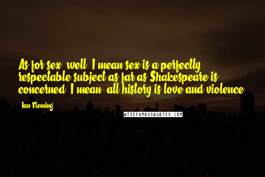 Ian Fleming Quotes: As for sex, well, I mean sex is a perfectly respectable subject as far as Shakespeare is concerned. I mean, all history is love and violence.