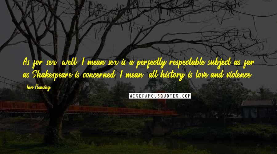 Ian Fleming Quotes: As for sex, well, I mean sex is a perfectly respectable subject as far as Shakespeare is concerned. I mean, all history is love and violence.