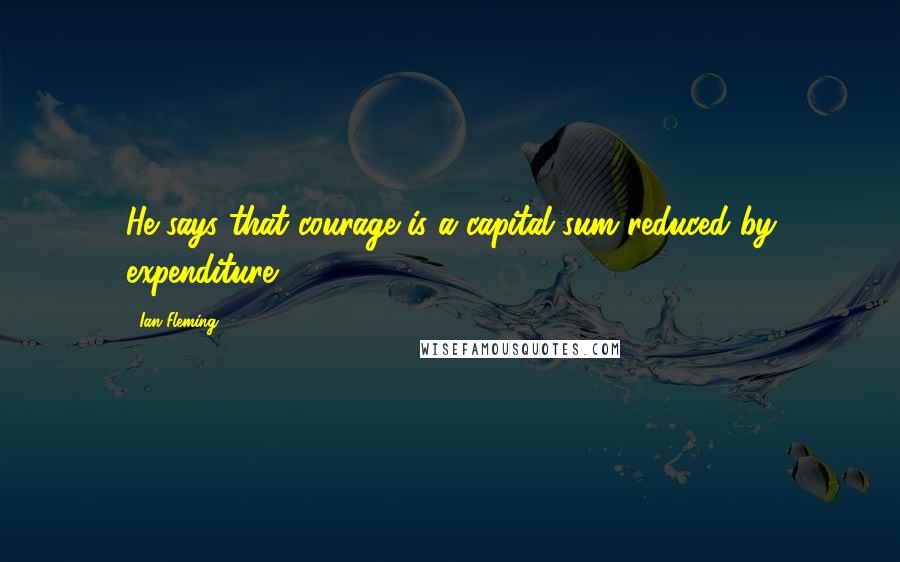 Ian Fleming Quotes: He says that courage is a capital sum reduced by expenditure.