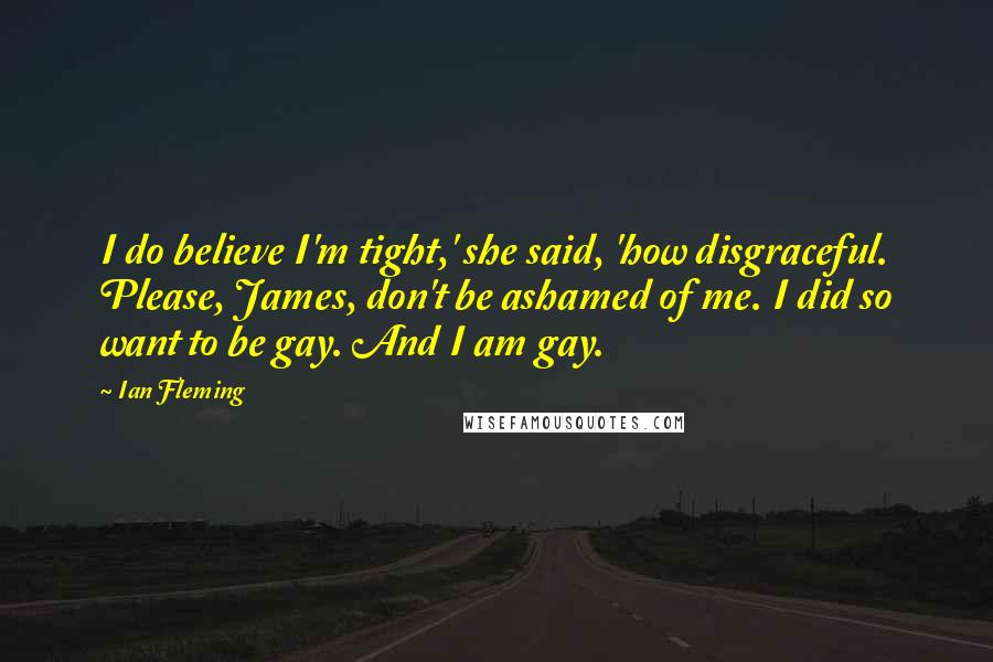 Ian Fleming Quotes: I do believe I'm tight,' she said, 'how disgraceful. Please, James, don't be ashamed of me. I did so want to be gay. And I am gay.
