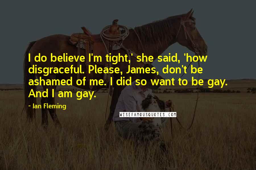Ian Fleming Quotes: I do believe I'm tight,' she said, 'how disgraceful. Please, James, don't be ashamed of me. I did so want to be gay. And I am gay.