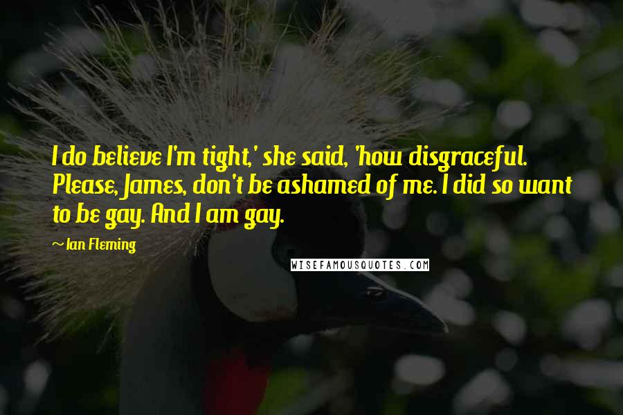 Ian Fleming Quotes: I do believe I'm tight,' she said, 'how disgraceful. Please, James, don't be ashamed of me. I did so want to be gay. And I am gay.