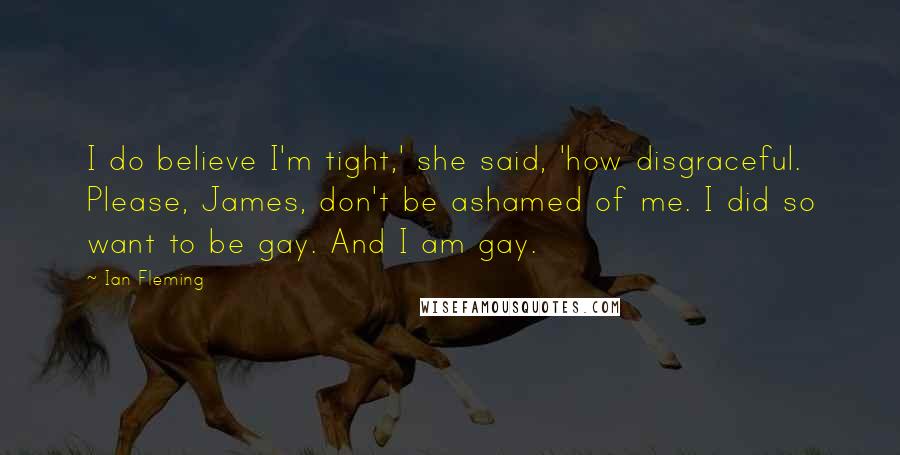 Ian Fleming Quotes: I do believe I'm tight,' she said, 'how disgraceful. Please, James, don't be ashamed of me. I did so want to be gay. And I am gay.