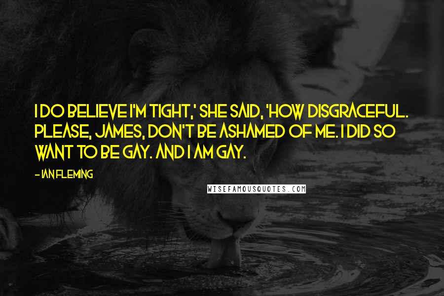 Ian Fleming Quotes: I do believe I'm tight,' she said, 'how disgraceful. Please, James, don't be ashamed of me. I did so want to be gay. And I am gay.