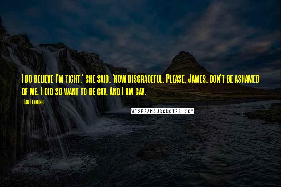 Ian Fleming Quotes: I do believe I'm tight,' she said, 'how disgraceful. Please, James, don't be ashamed of me. I did so want to be gay. And I am gay.