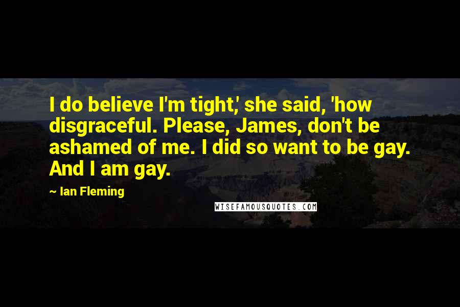 Ian Fleming Quotes: I do believe I'm tight,' she said, 'how disgraceful. Please, James, don't be ashamed of me. I did so want to be gay. And I am gay.
