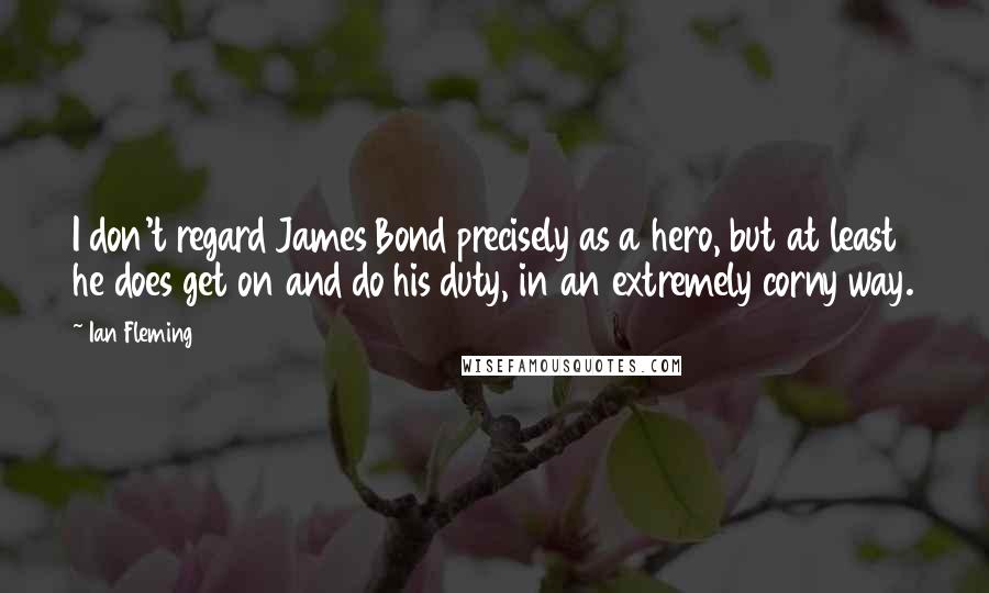 Ian Fleming Quotes: I don't regard James Bond precisely as a hero, but at least he does get on and do his duty, in an extremely corny way.