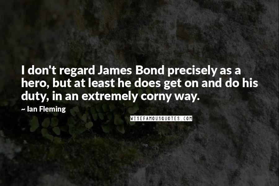 Ian Fleming Quotes: I don't regard James Bond precisely as a hero, but at least he does get on and do his duty, in an extremely corny way.