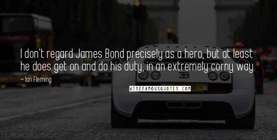 Ian Fleming Quotes: I don't regard James Bond precisely as a hero, but at least he does get on and do his duty, in an extremely corny way.