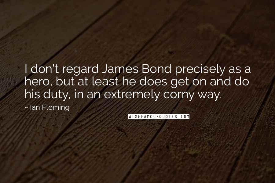 Ian Fleming Quotes: I don't regard James Bond precisely as a hero, but at least he does get on and do his duty, in an extremely corny way.