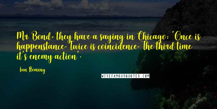 Ian Fleming Quotes: Mr Bond, they have a saying in Chicago: 'Once is happenstance. Twice is coincidence. The third time it's enemy action'.