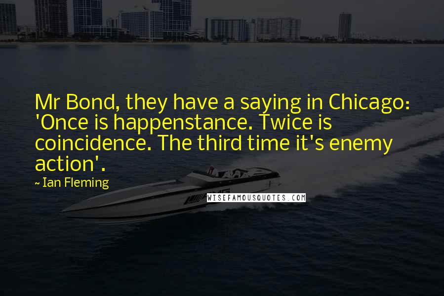 Ian Fleming Quotes: Mr Bond, they have a saying in Chicago: 'Once is happenstance. Twice is coincidence. The third time it's enemy action'.