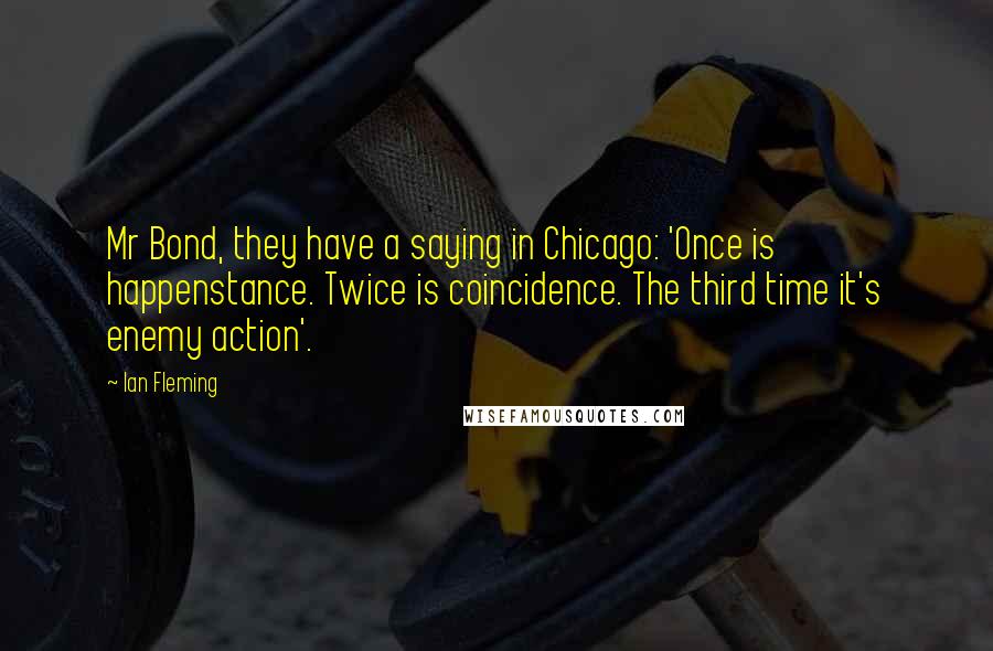 Ian Fleming Quotes: Mr Bond, they have a saying in Chicago: 'Once is happenstance. Twice is coincidence. The third time it's enemy action'.