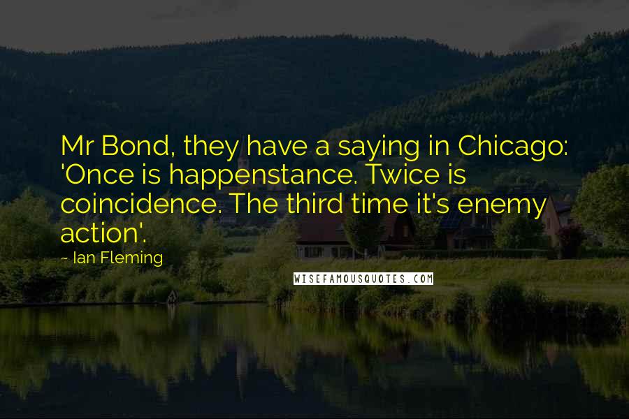 Ian Fleming Quotes: Mr Bond, they have a saying in Chicago: 'Once is happenstance. Twice is coincidence. The third time it's enemy action'.