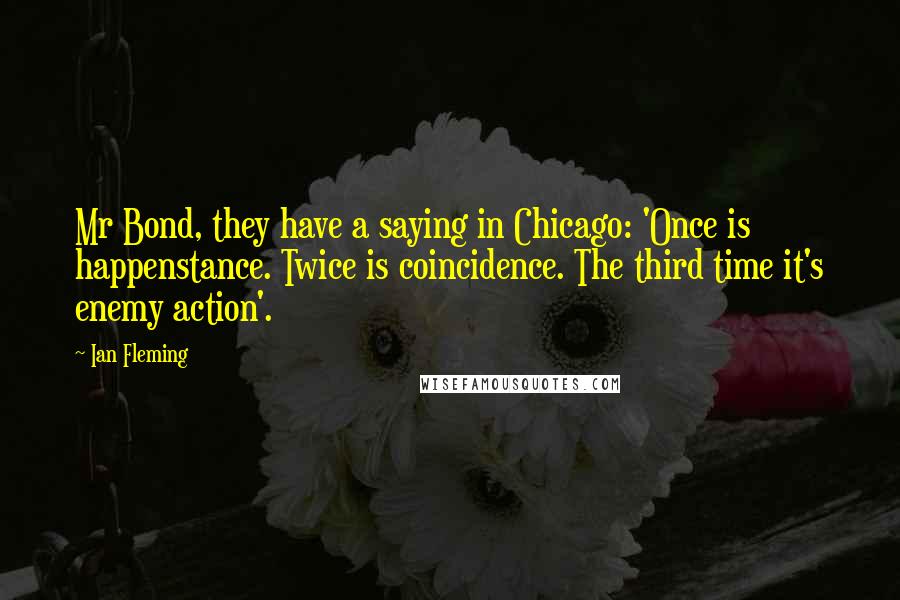 Ian Fleming Quotes: Mr Bond, they have a saying in Chicago: 'Once is happenstance. Twice is coincidence. The third time it's enemy action'.