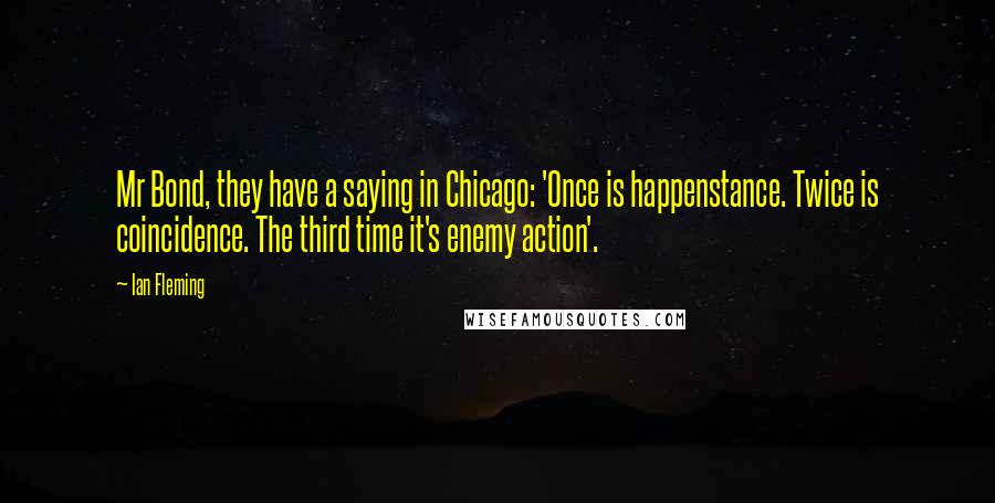 Ian Fleming Quotes: Mr Bond, they have a saying in Chicago: 'Once is happenstance. Twice is coincidence. The third time it's enemy action'.